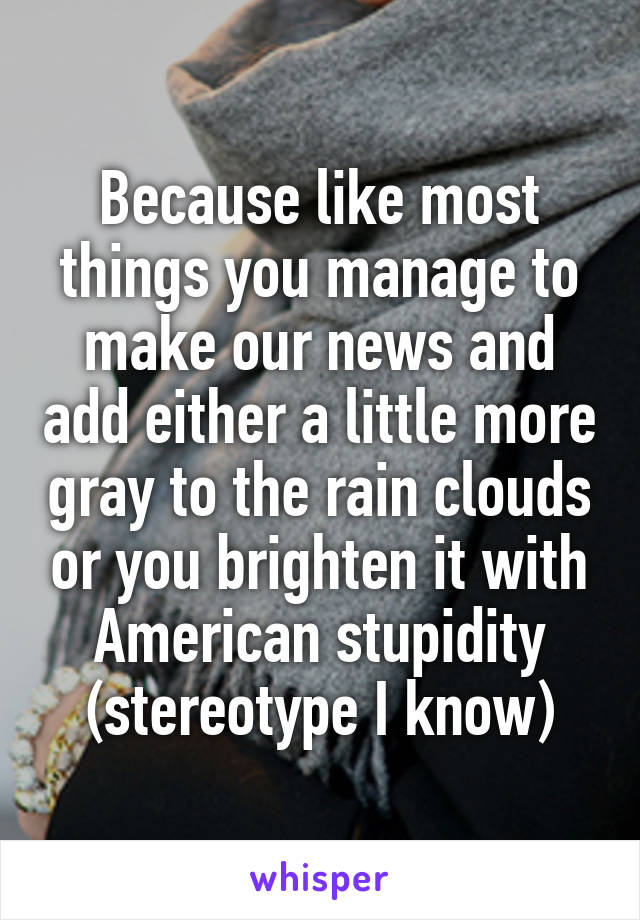 Because like most things you manage to make our news and add either a little more gray to the rain clouds or you brighten it with American stupidity (stereotype I know)