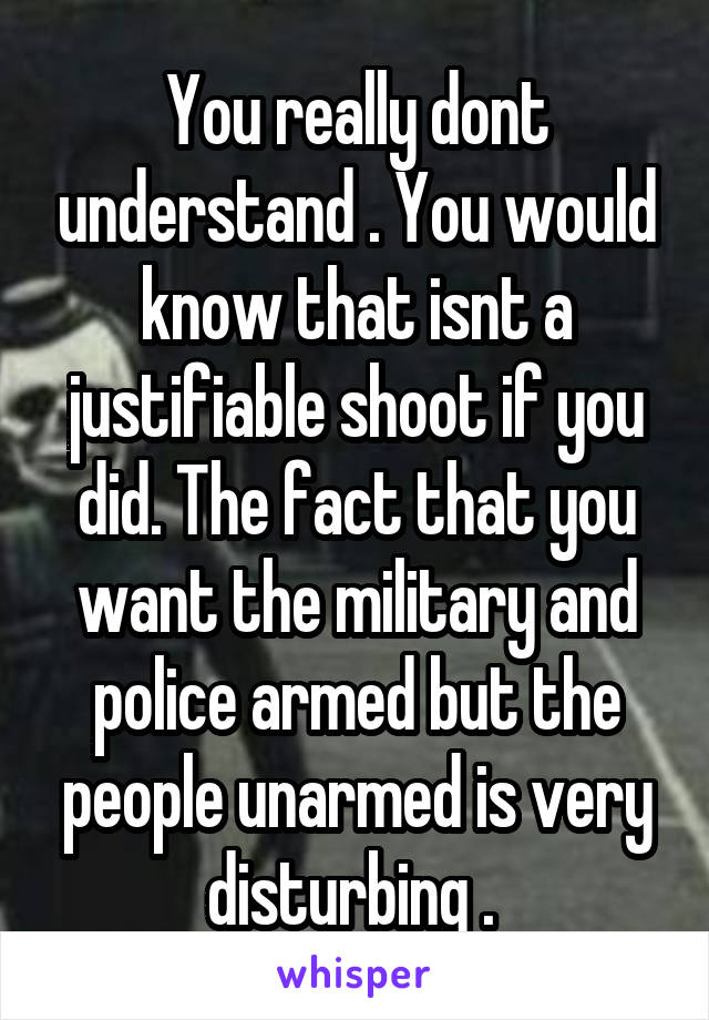 You really dont understand . You would know that isnt a justifiable shoot if you did. The fact that you want the military and police armed but the people unarmed is very disturbing . 