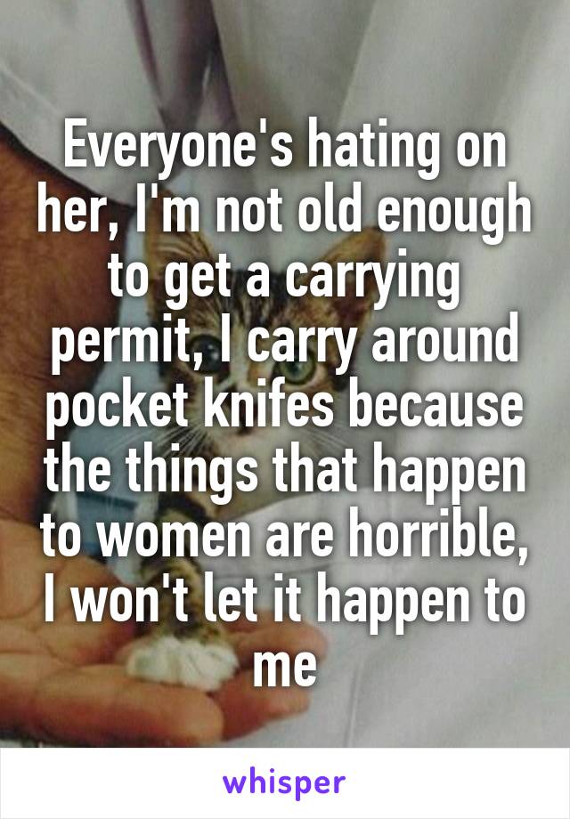 Everyone's hating on her, I'm not old enough to get a carrying permit, I carry around pocket knifes because the things that happen to women are horrible, I won't let it happen to me