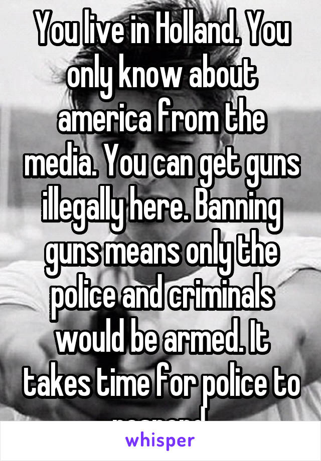 You live in Holland. You only know about america from the media. You can get guns illegally here. Banning guns means only the police and criminals would be armed. It takes time for police to respond.