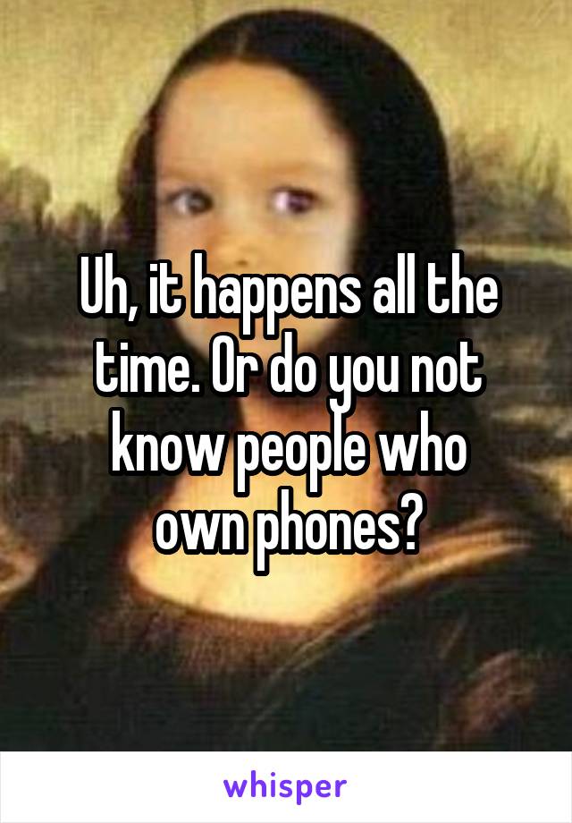 Uh, it happens all the time. Or do you not know people who
own phones?