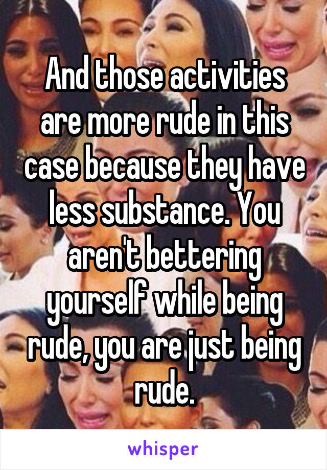 And those activities are more rude in this case because they have less substance. You aren't bettering yourself while being rude, you are just being rude.