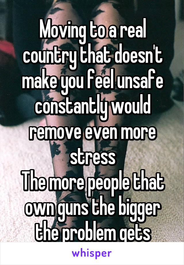 Moving to a real country that doesn't make you feel unsafe constantly would remove even more stress
The more people that own guns the bigger the problem gets