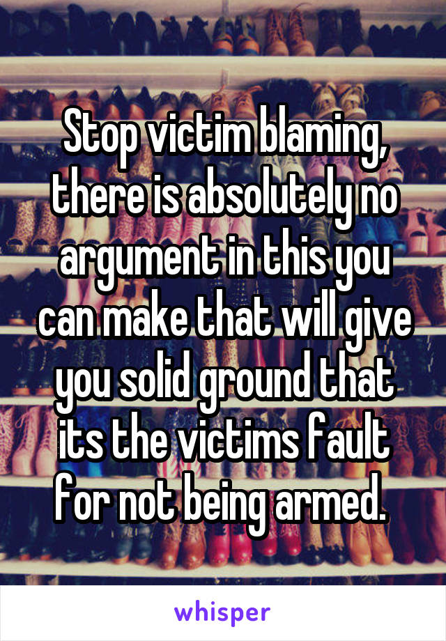 Stop victim blaming, there is absolutely no argument in this you can make that will give you solid ground that its the victims fault for not being armed. 