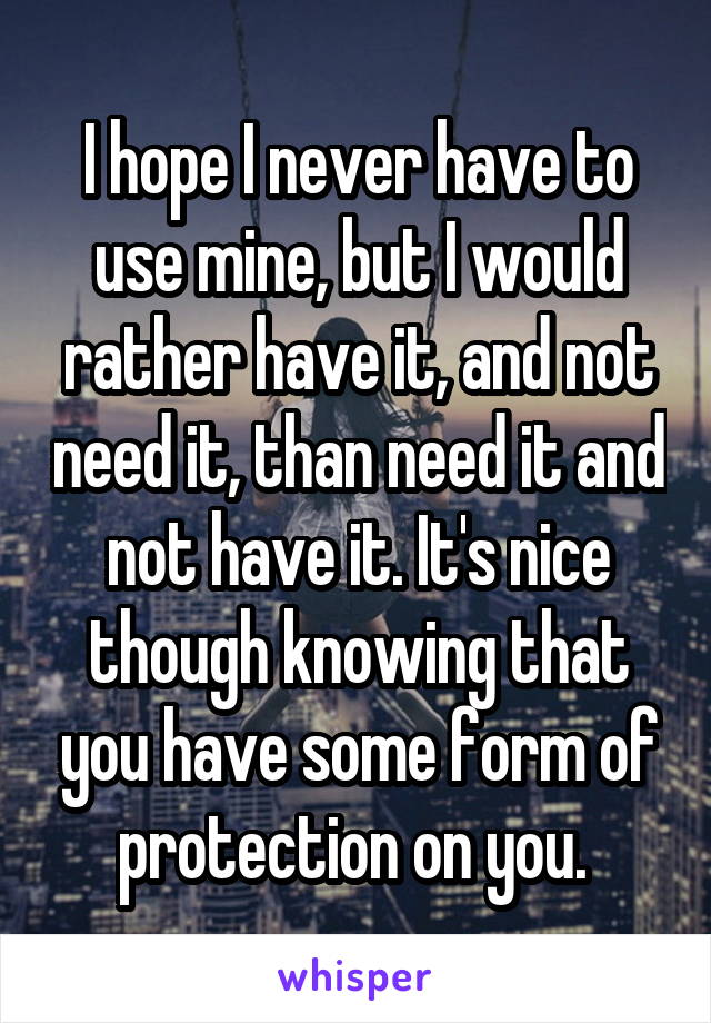 I hope I never have to use mine, but I would rather have it, and not need it, than need it and not have it. It's nice though knowing that you have some form of protection on you. 