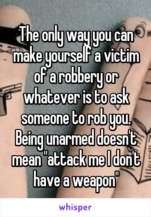 The only way you can make yourself a victim of a robbery or whatever is to ask someone to rob you. Being unarmed doesn't mean "attack me I don't have a weapon"