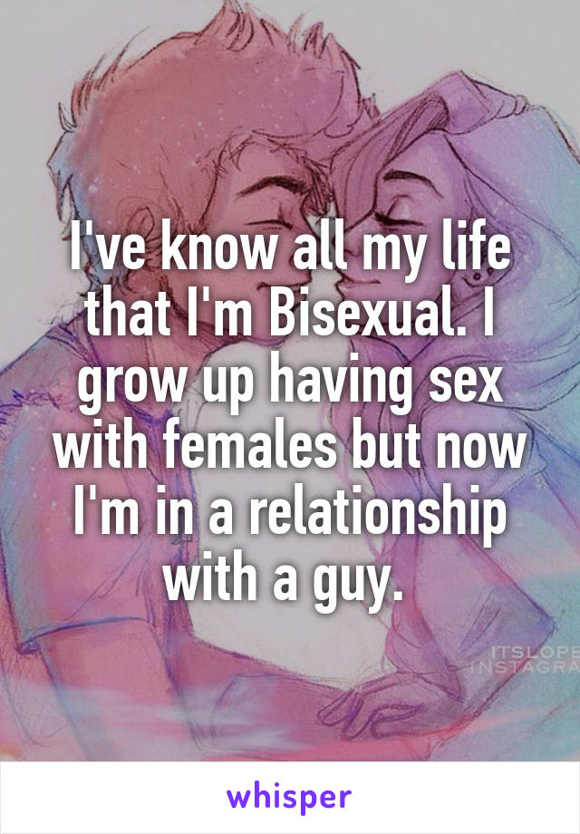 I've know all my life that I'm Bisexual. I grow up having sex with females but now I'm in a relationship with a guy. 