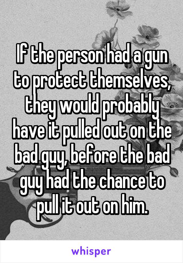 If the person had a gun to protect themselves, they would probably have it pulled out on the bad guy, before the bad guy had the chance to pull it out on him.