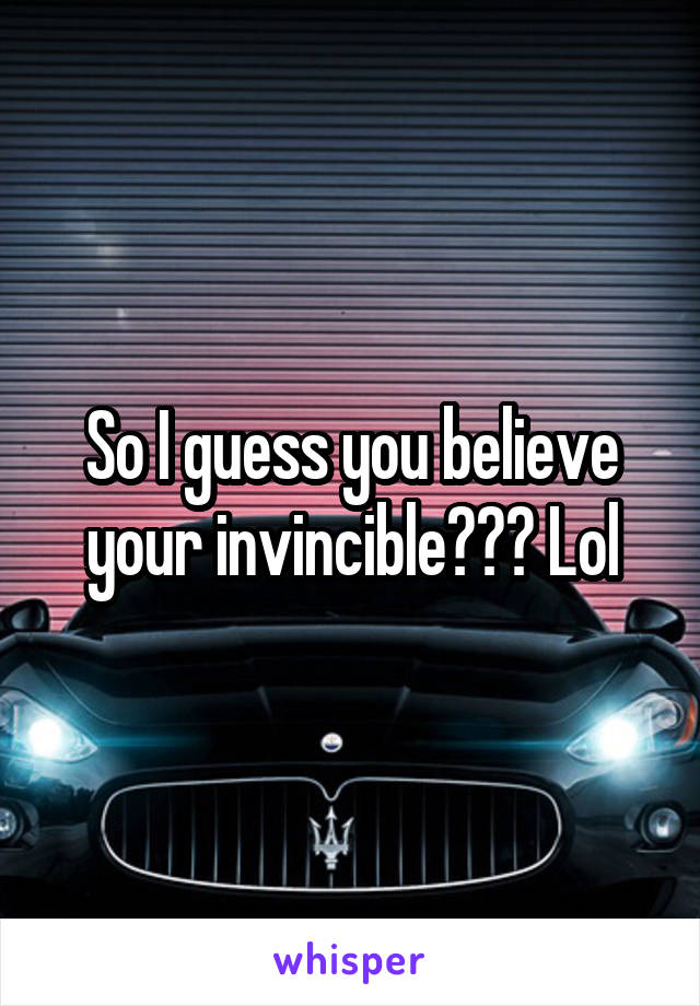 So I guess you believe your invincible??? Lol