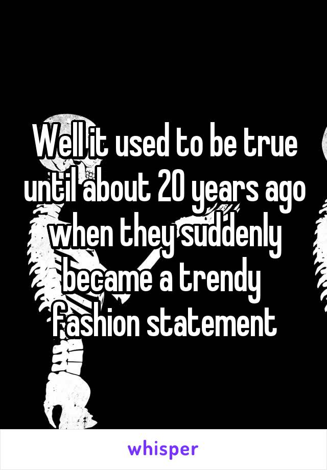 Well it used to be true until about 20 years ago when they suddenly became a trendy  fashion statement