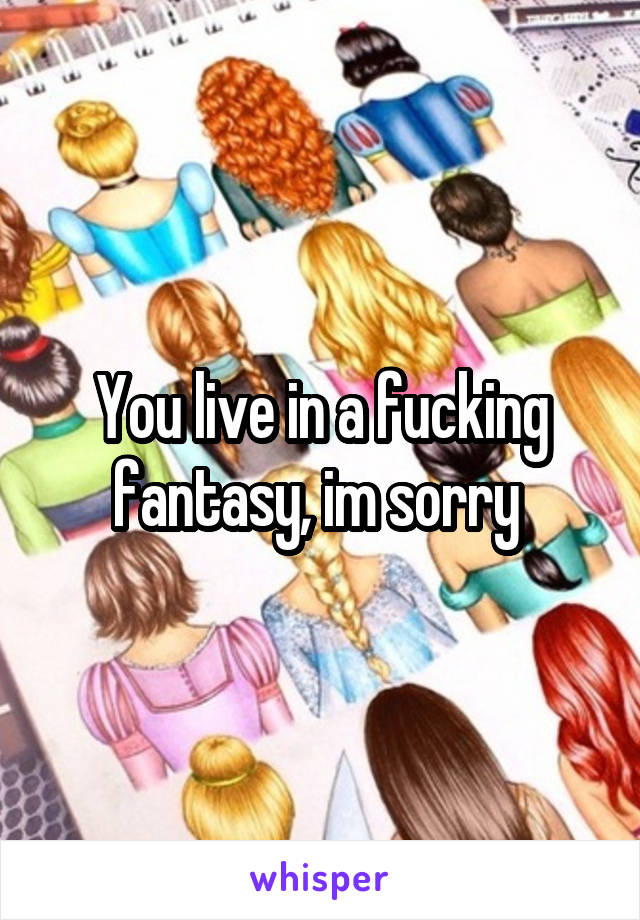 You live in a fucking fantasy, im sorry 