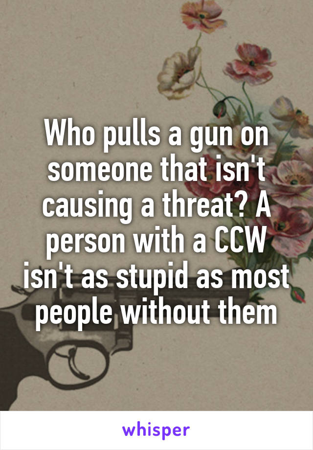 Who pulls a gun on someone that isn't causing a threat? A person with a CCW isn't as stupid as most people without them