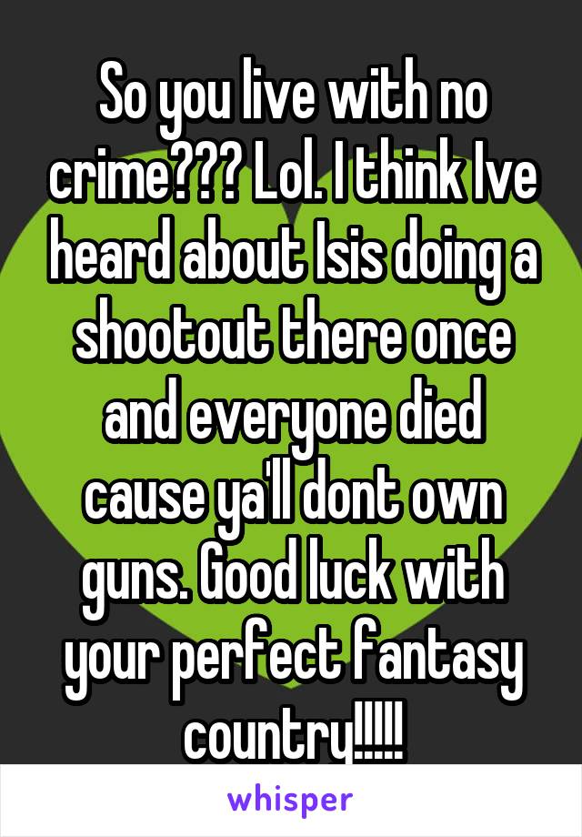 So you live with no crime??? Lol. I think Ive heard about Isis doing a shootout there once and everyone died cause ya'll dont own guns. Good luck with your perfect fantasy country!!!!!