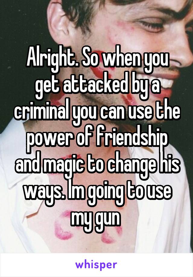 Alright. So when you get attacked by a criminal you can use the power of friendship and magic to change his ways. Im going to use my gun 