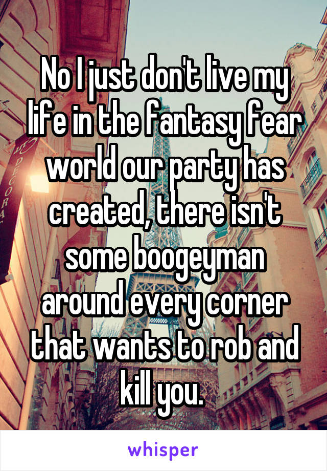 No I just don't live my life in the fantasy fear world our party has created, there isn't some boogeyman around every corner that wants to rob and kill you. 