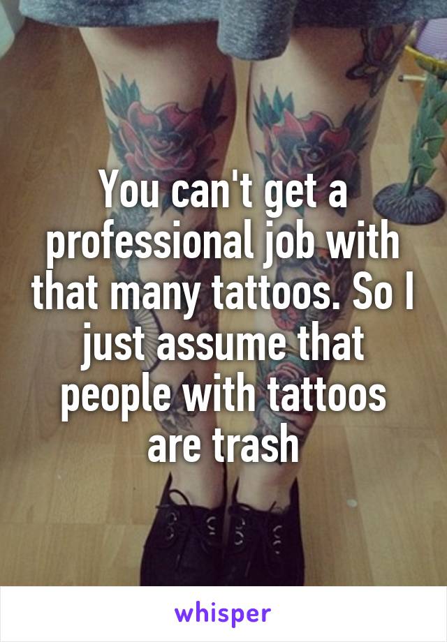 You can't get a professional job with that many tattoos. So I just assume that people with tattoos are trash