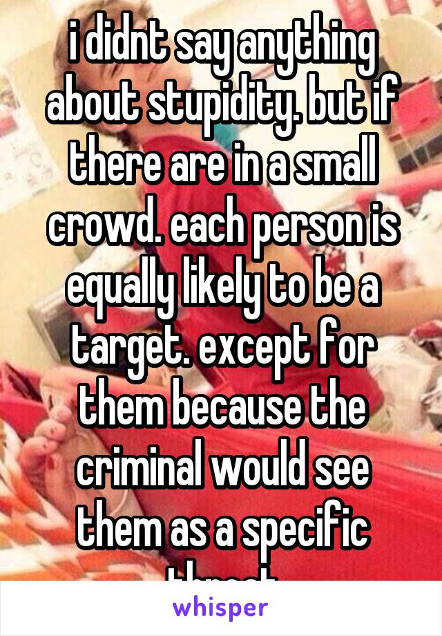 i didnt say anything about stupidity. but if there are in a small crowd. each person is equally likely to be a target. except for them because the criminal would see them as a specific threat