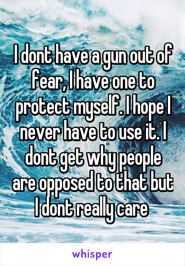 I dont have a gun out of fear, I have one to protect myself. I hope I never have to use it. I dont get why people are opposed to that but I dont really care 