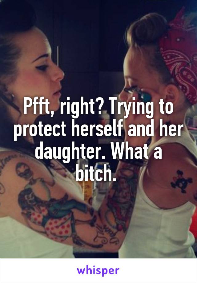 Pfft, right? Trying to protect herself and her daughter. What a bitch. 