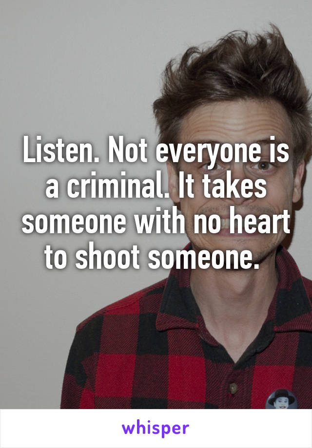 Listen. Not everyone is a criminal. It takes someone with no heart to shoot someone. 
