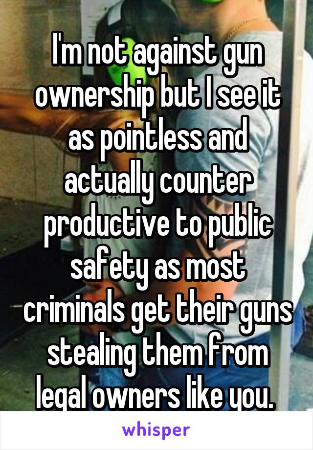 I'm not against gun ownership but I see it as pointless and actually counter productive to public safety as most criminals get their guns stealing them from legal owners like you. 