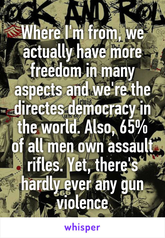 Where I'm from, we actually have more freedom in many aspects and we're the directes democracy in the world. Also, 65% of all men own assault rifles. Yet, there's hardly ever any gun violence