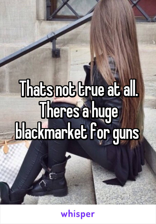 Thats not true at all. Theres a huge blackmarket for guns 