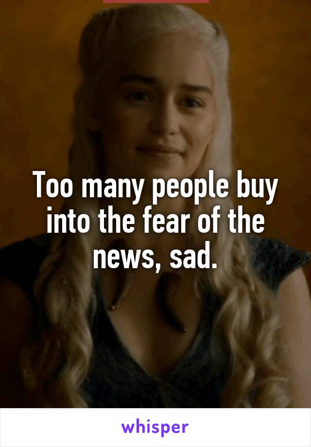 Too many people buy into the fear of the news, sad.