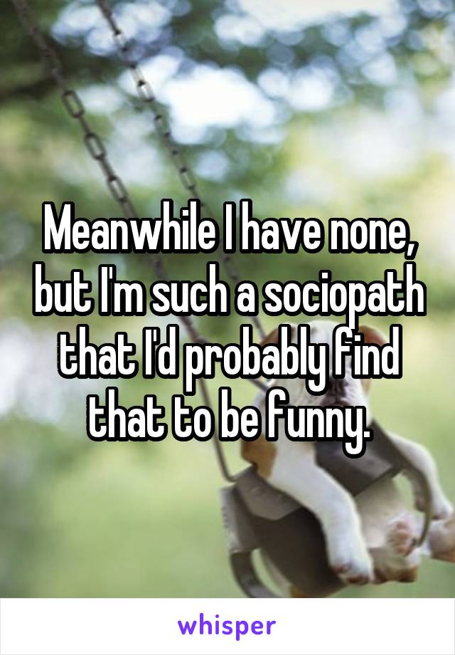 Meanwhile I have none, but I'm such a sociopath that I'd probably find that to be funny.