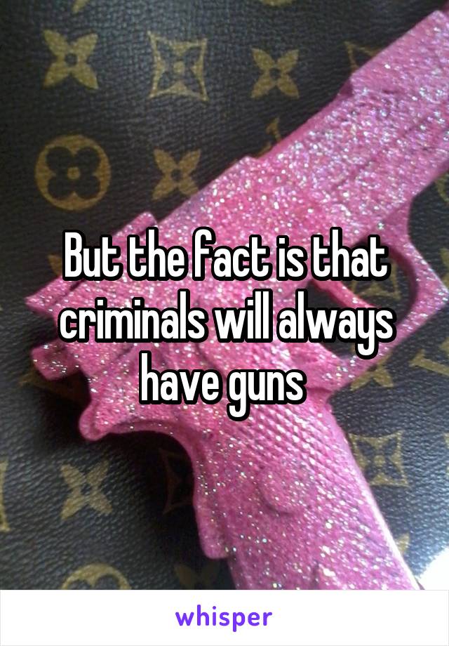 But the fact is that criminals will always have guns 