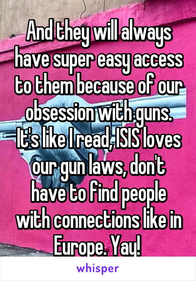 And they will always have super easy access to them because of our obsession with guns. It's like I read, ISIS loves our gun laws, don't have to find people with connections like in Europe. Yay! 