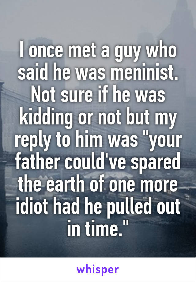 I once met a guy who said he was meninist. Not sure if he was kidding or not but my reply to him was "your father could've spared the earth of one more idiot had he pulled out in time."