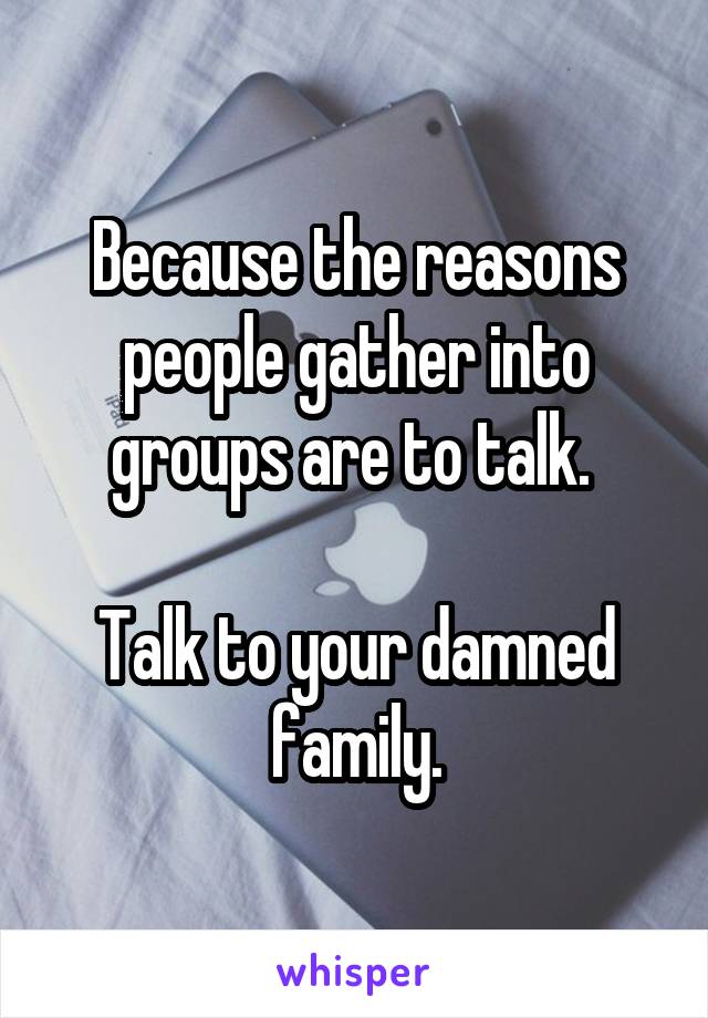 Because the reasons people gather into groups are to talk. 

Talk to your damned family.