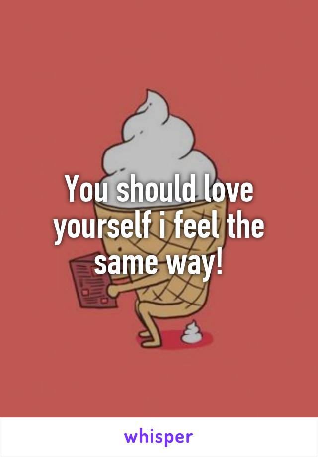 You should love yourself i feel the same way!
