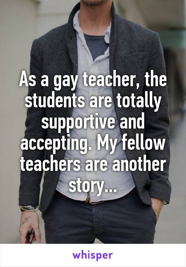 As a gay teacher, the students are totally supportive and accepting. My fellow teachers are another story...