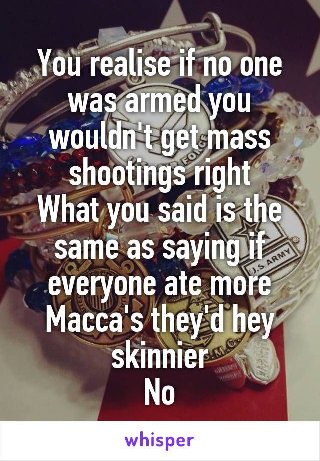 You realise if no one was armed you wouldn't get mass shootings right
What you said is the same as saying if everyone ate more Macca's they'd hey skinnier
No