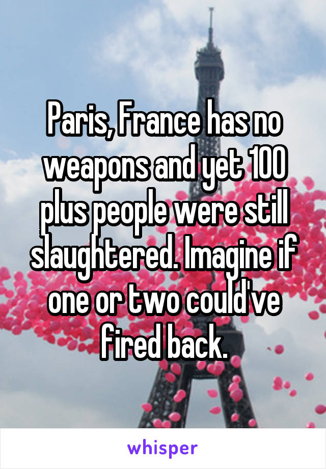 Paris, France has no weapons and yet 100 plus people were still slaughtered. Imagine if one or two could've fired back.