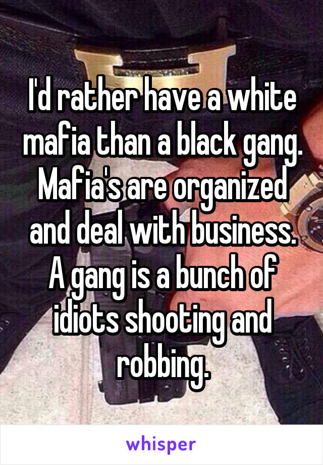 I'd rather have a white mafia than a black gang. Mafia's are organized and deal with business. A gang is a bunch of idiots shooting and robbing.