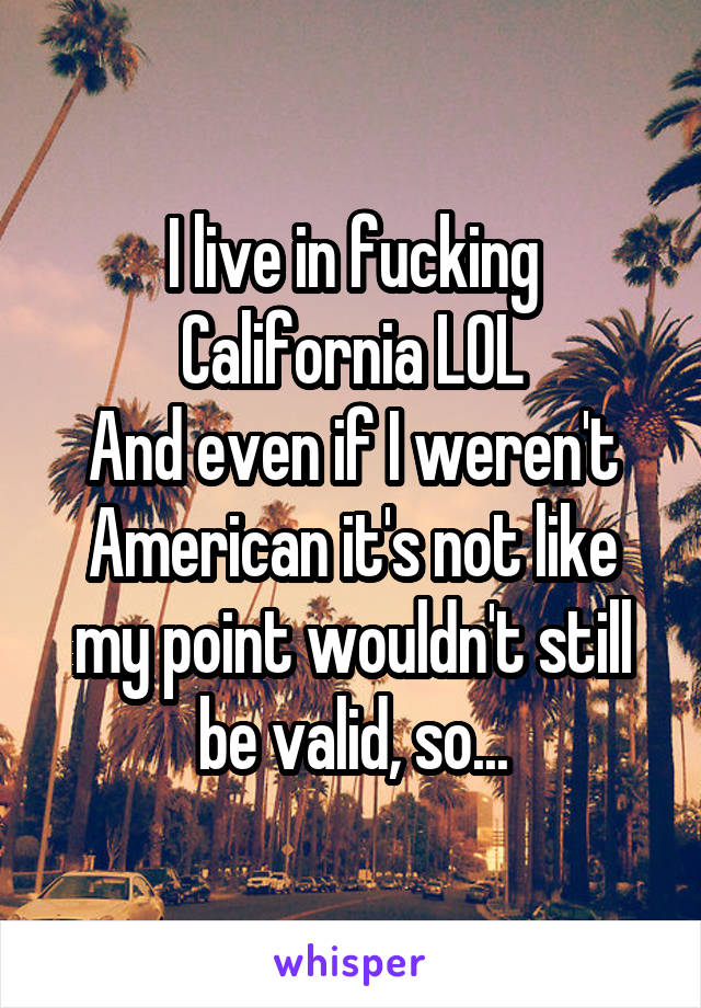 I live in fucking California LOL
And even if I weren't American it's not like my point wouldn't still be valid, so...