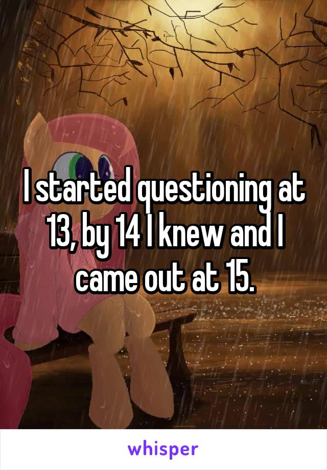 I started questioning at 13, by 14 I knew and I came out at 15.