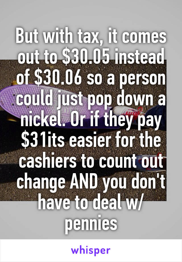 But with tax, it comes out to $30.05 instead of $30.06 so a person could just pop down a nickel. Or if they pay $31its easier for the cashiers to count out change AND you don't have to deal w/ pennies