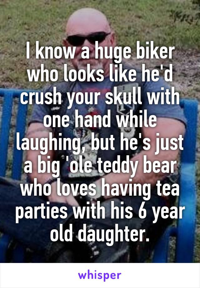 I know a huge biker who looks like he'd crush your skull with one hand while laughing, but he's just a big 'ole teddy bear who loves having tea parties with his 6 year old daughter.