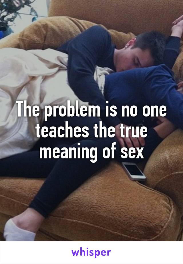 The problem is no one teaches the true meaning of sex