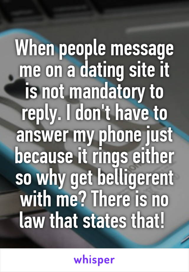 When people message me on a dating site it is not mandatory to reply. I don't have to answer my phone just because it rings either so why get belligerent with me? There is no law that states that! 