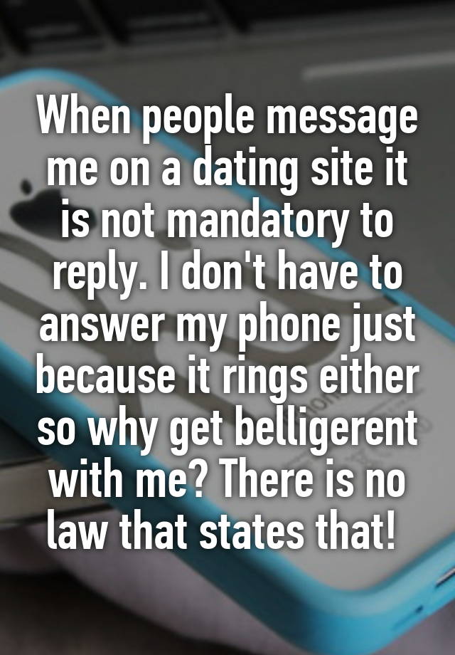 When people message me on a dating site it is not mandatory to reply. I don't have to answer my phone just because it rings either so why get belligerent with me? There is no law that states that! 