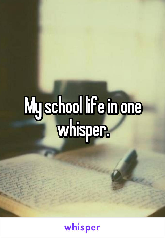My school life in one whisper.