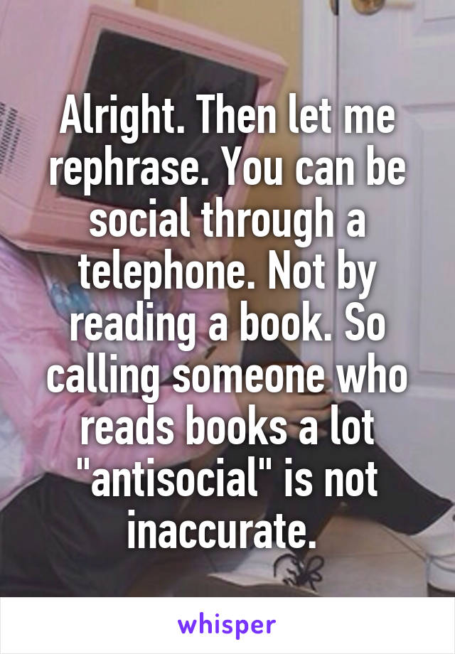 Alright. Then let me rephrase. You can be social through a telephone. Not by reading a book. So calling someone who reads books a lot "antisocial" is not inaccurate. 