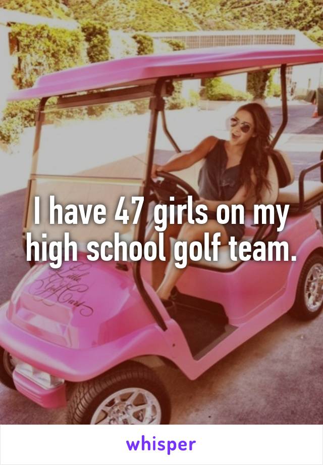 I have 47 girls on my high school golf team.