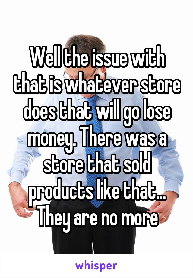 Well the issue with that is whatever store does that will go lose money. There was a store that sold products like that... They are no more