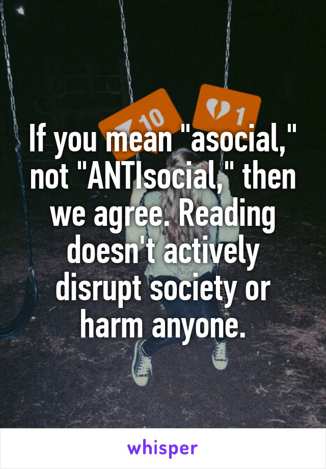 If you mean "asocial," not "ANTIsocial," then we agree. Reading doesn't actively disrupt society or harm anyone.